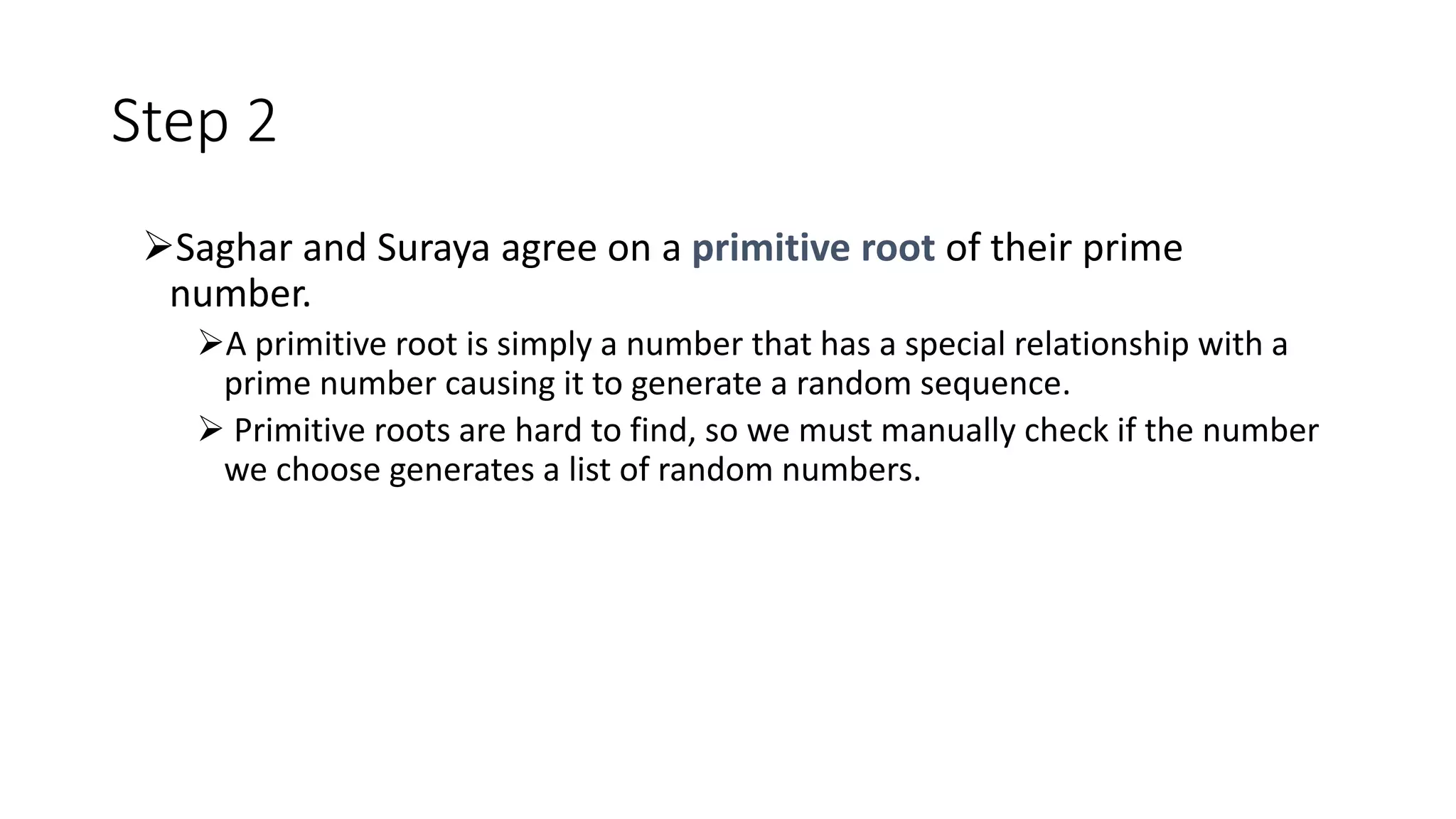 Step 2
Saghar and Suraya agree on a primitive root of their prime
number.
A primitive root is simply a number that has a special relationship with a
prime number causing it to generate a random sequence.
 Primitive roots are hard to find, so we must manually check if the number
we choose generates a list of random numbers.
 