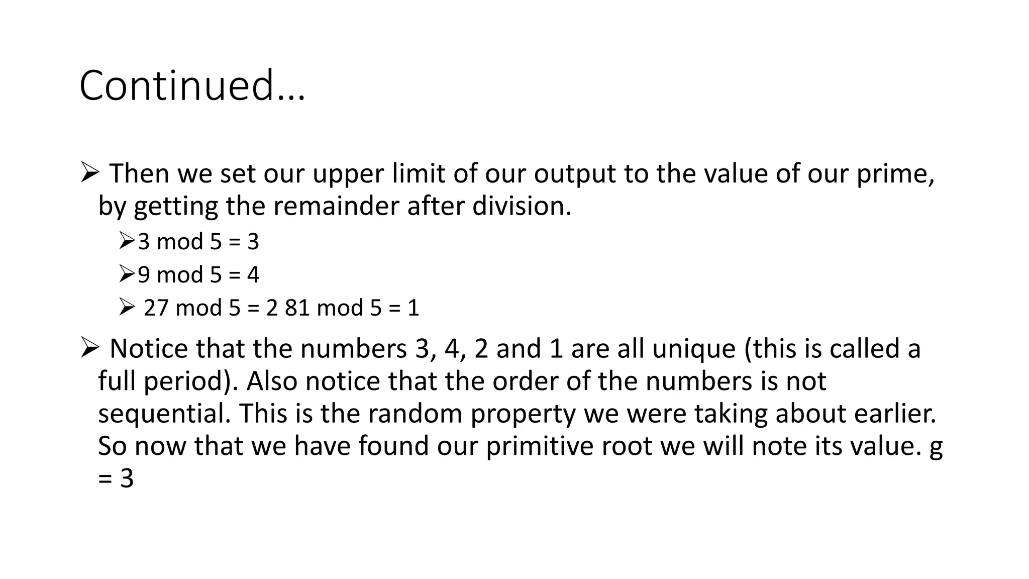Continued…
 Then we set our upper limit of our output to the value of our prime,
by getting the remainder after division.
3 mod 5 = 3
9 mod 5 = 4
 27 mod 5 = 2 81 mod 5 = 1
 Notice that the numbers 3, 4, 2 and 1 are all unique (this is called a
full period). Also notice that the order of the numbers is not
sequential. This is the random property we were taking about earlier.
So now that we have found our primitive root we will note its value. g
= 3
 