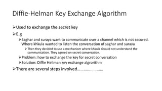Diffie-Helman Key Exchange Algorithm
Used to exchange the secret key
E.g
Saghar and suraya want to communicate over a channel which is not secured.
Where khkula wanted to listen the conversation of saghar and suraya
Then they decided to use a mechanism where khkula should not understand the
communication. They agreed on secret conversation.
Problem: how to exchange the key for secret conversation
Solution: Diffie Hellman key exchange algrorithm
There are several steps involved……………………
 