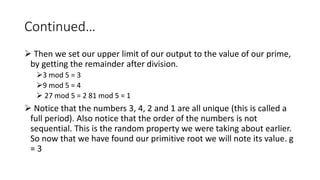 Continued…
 Then we set our upper limit of our output to the value of our prime,
by getting the remainder after division.
3 mod 5 = 3
9 mod 5 = 4
 27 mod 5 = 2 81 mod 5 = 1
 Notice that the numbers 3, 4, 2 and 1 are all unique (this is called a
full period). Also notice that the order of the numbers is not
sequential. This is the random property we were taking about earlier.
So now that we have found our primitive root we will note its value. g
= 3
 