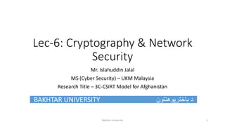 Lec-6: Cryptography & Network
Security
Mr. Islahuddin Jalal
MS (Cyber Security) – UKM Malaysia
Research Title – 3C-CSIRT Model for Afghanistan
BAKHTAR UNIVERSITY ‫باخترپوهنتون‬ ‫د‬
Bakhtar University 1
 