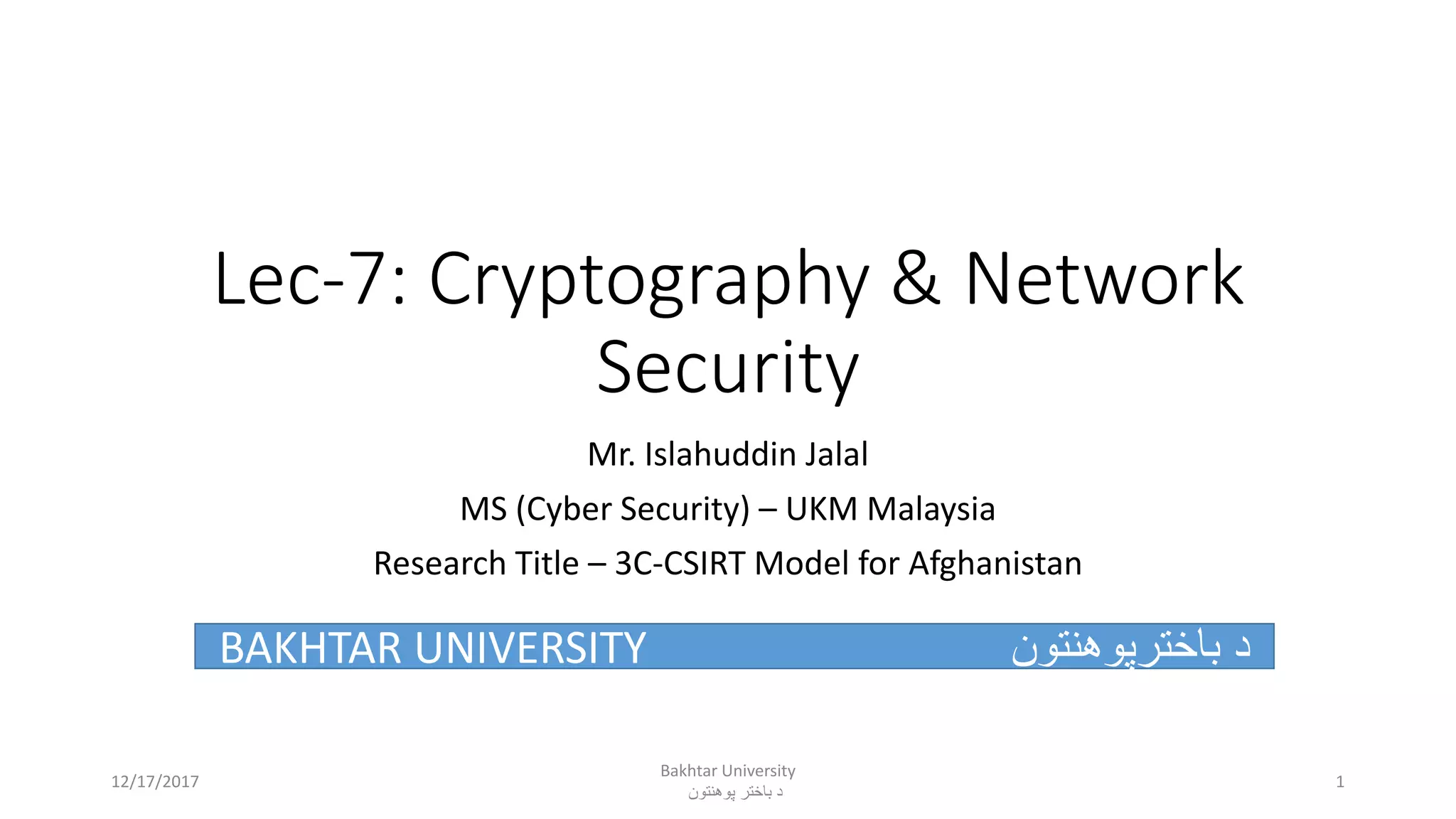 Lec-7: Cryptography & Network
Security
Mr. Islahuddin Jalal
MS (Cyber Security) – UKM Malaysia
Research Title – 3C-CSIRT Model for Afghanistan
BAKHTAR UNIVERSITY ‫باخترپوهنتون‬ ‫د‬
Bakhtar University
‫پوهنتون‬ ‫باختر‬ ‫د‬
112/17/2017
 