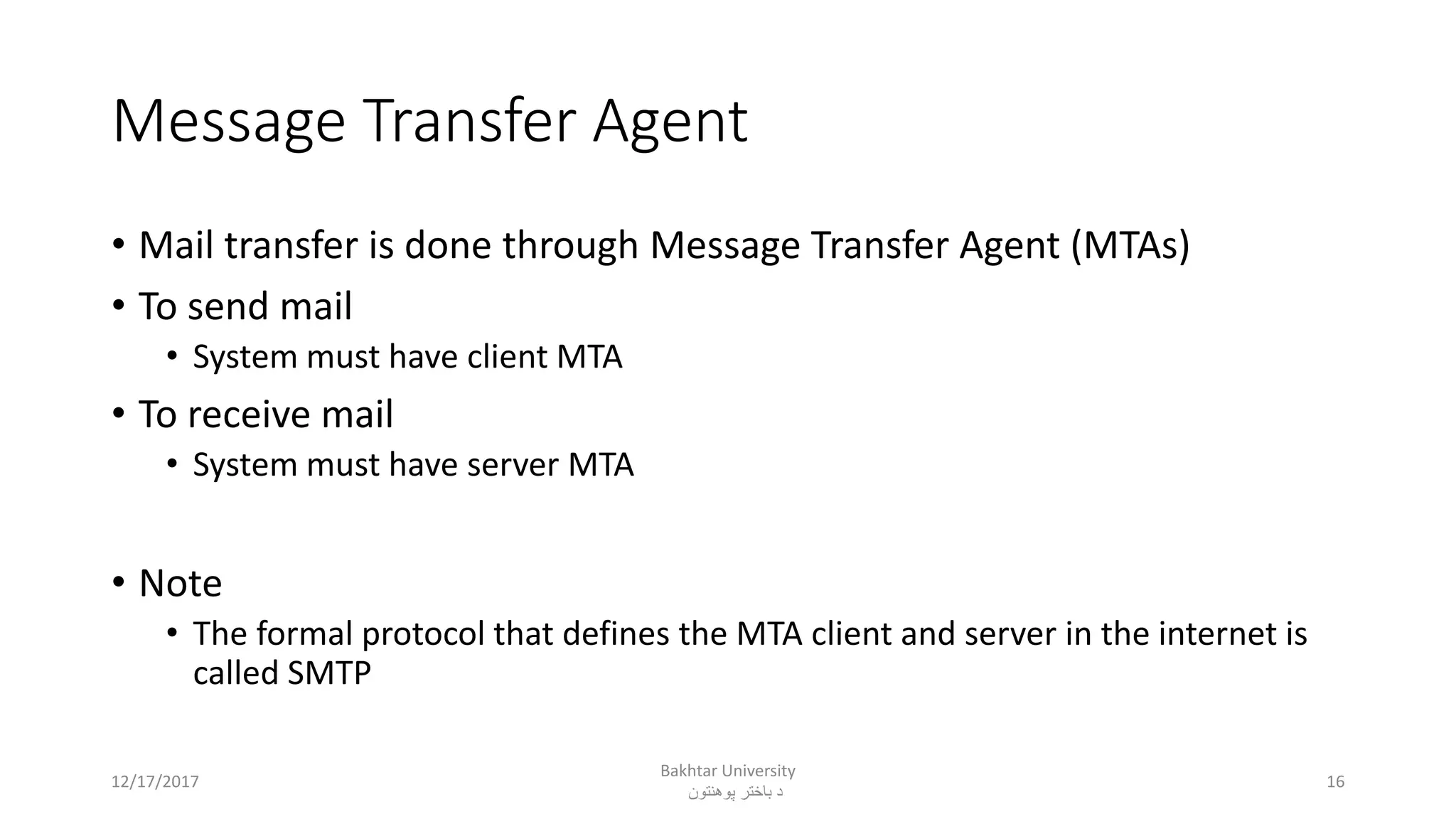 Message Transfer Agent
• Mail transfer is done through Message Transfer Agent (MTAs)
• To send mail
• System must have client MTA
• To receive mail
• System must have server MTA
• Note
• The formal protocol that defines the MTA client and server in the internet is
called SMTP
12/17/2017
Bakhtar University
‫پوهنتون‬ ‫باختر‬ ‫د‬
16
 