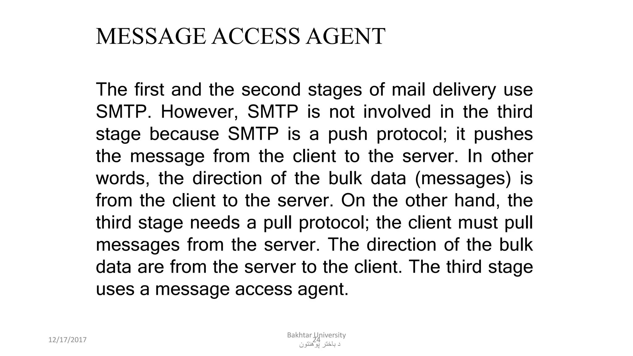 24
MESSAGE ACCESS AGENT
The first and the second stages of mail delivery use
SMTP. However, SMTP is not involved in the third
stage because SMTP is a push protocol; it pushes
the message from the client to the server. In other
words, the direction of the bulk data (messages) is
from the client to the server. On the other hand, the
third stage needs a pull protocol; the client must pull
messages from the server. The direction of the bulk
data are from the server to the client. The third stage
uses a message access agent.
12/17/2017
Bakhtar University
‫پوهنتون‬ ‫باختر‬ ‫د‬
 