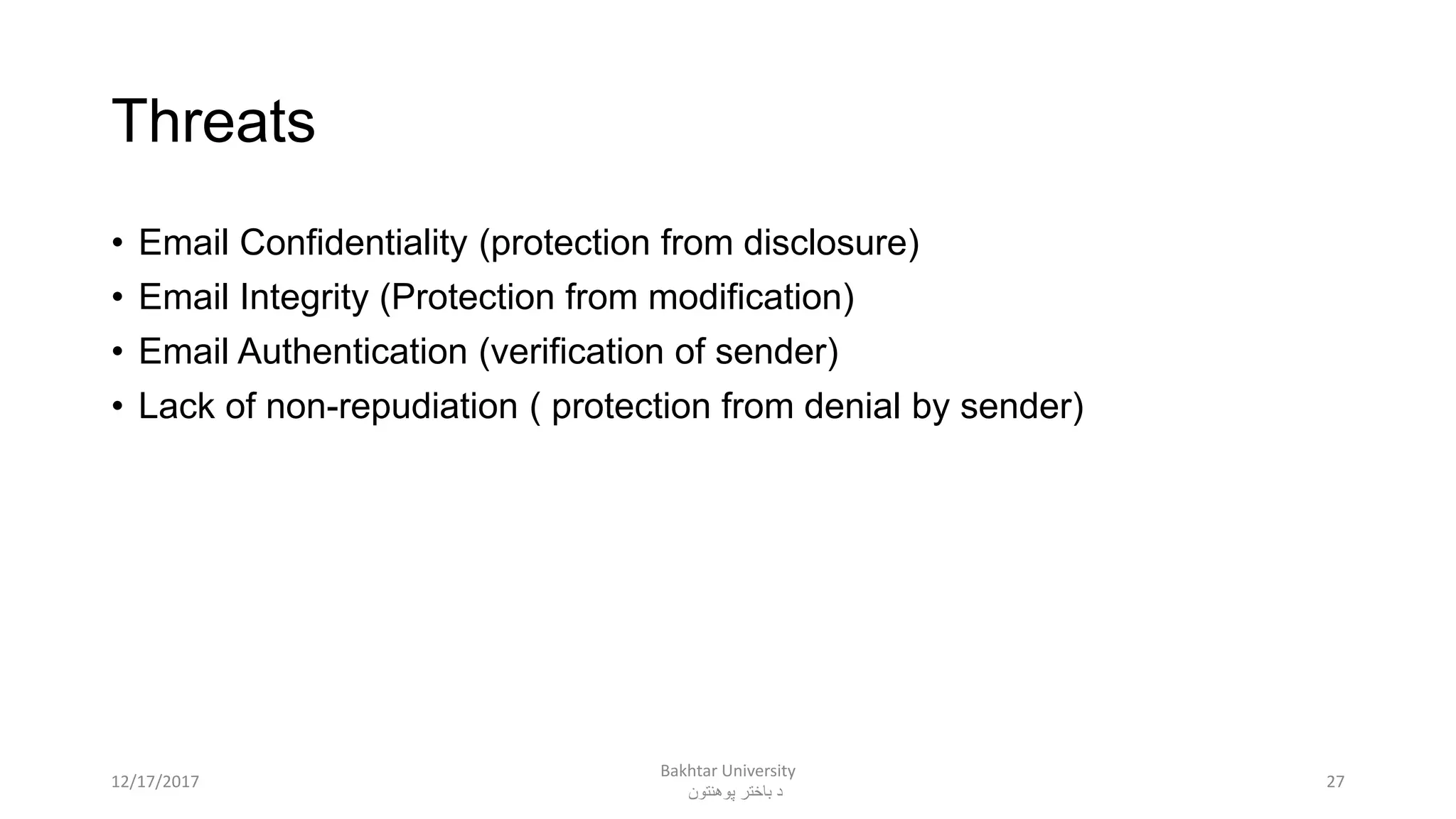 Threats
• Email Confidentiality (protection from disclosure)
• Email Integrity (Protection from modification)
• Email Authentication (verification of sender)
• Lack of non-repudiation ( protection from denial by sender)
2712/17/2017
Bakhtar University
‫پوهنتون‬ ‫باختر‬ ‫د‬
 