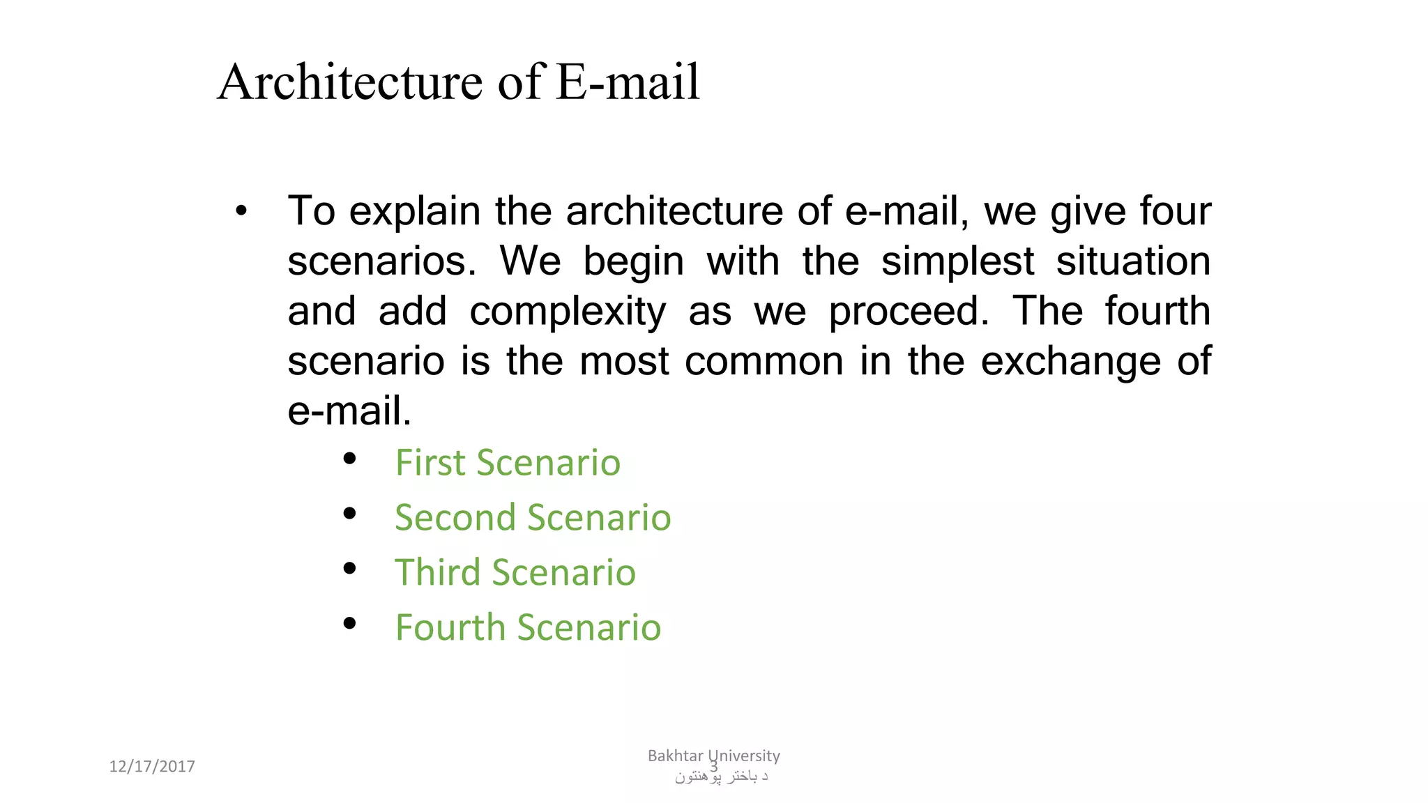 3
Architecture of E-mail
• To explain the architecture of e-mail, we give four
scenarios. We begin with the simplest situation
and add complexity as we proceed. The fourth
scenario is the most common in the exchange of
e-mail.
• First Scenario
• Second Scenario
• Third Scenario
• Fourth Scenario
12/17/2017
Bakhtar University
‫پوهنتون‬ ‫باختر‬ ‫د‬
 