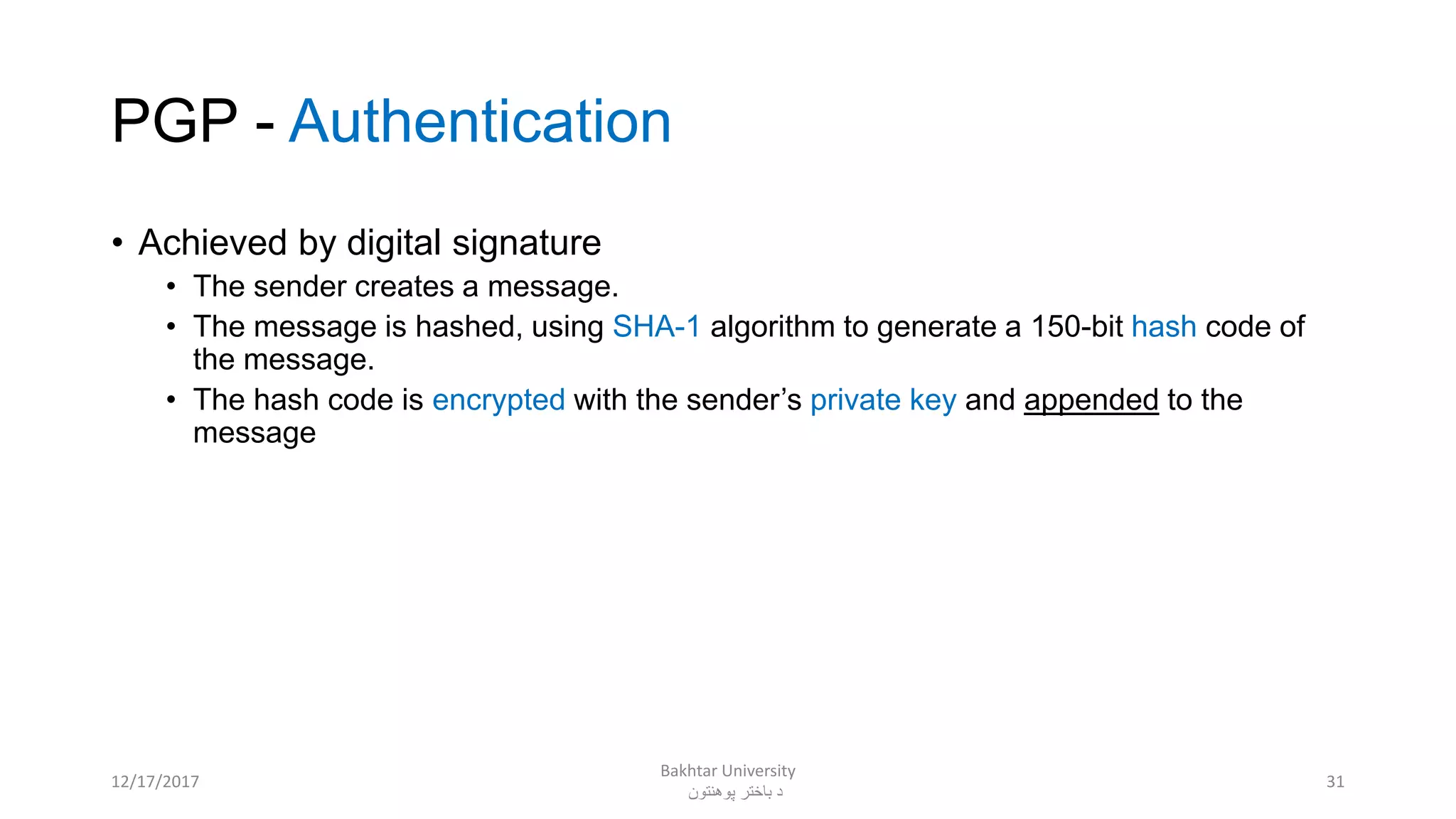 PGP - Authentication
• Achieved by digital signature
• The sender creates a message.
• The message is hashed, using SHA-1 algorithm to generate a 150-bit hash code of
the message.
• The hash code is encrypted with the sender’s private key and appended to the
message
3112/17/2017
Bakhtar University
‫پوهنتون‬ ‫باختر‬ ‫د‬
 