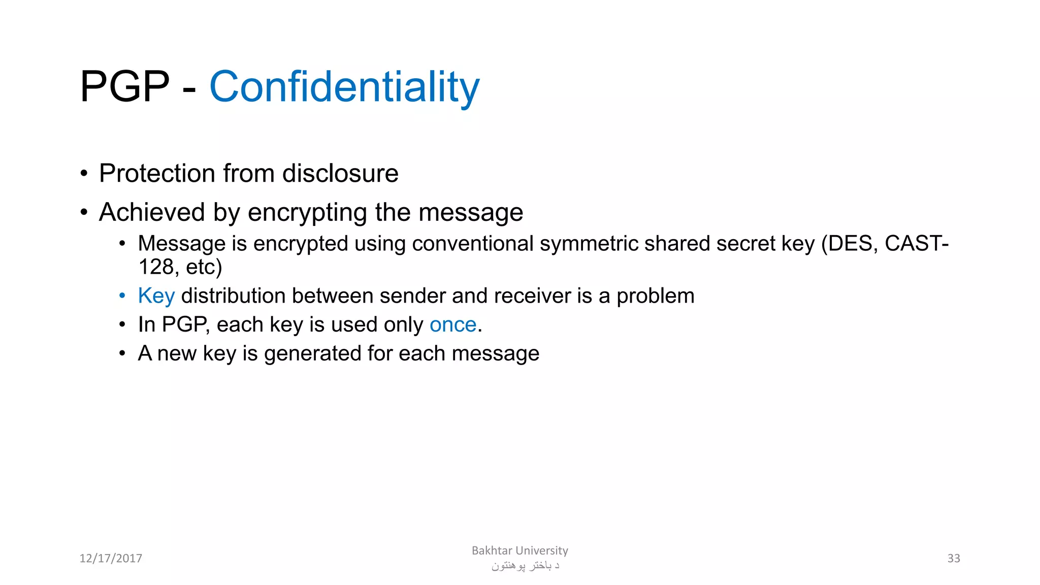 PGP - Confidentiality
• Protection from disclosure
• Achieved by encrypting the message
• Message is encrypted using conventional symmetric shared secret key (DES, CAST-
128, etc)
• Key distribution between sender and receiver is a problem
• In PGP, each key is used only once.
• A new key is generated for each message
3312/17/2017
Bakhtar University
‫پوهنتون‬ ‫باختر‬ ‫د‬
 