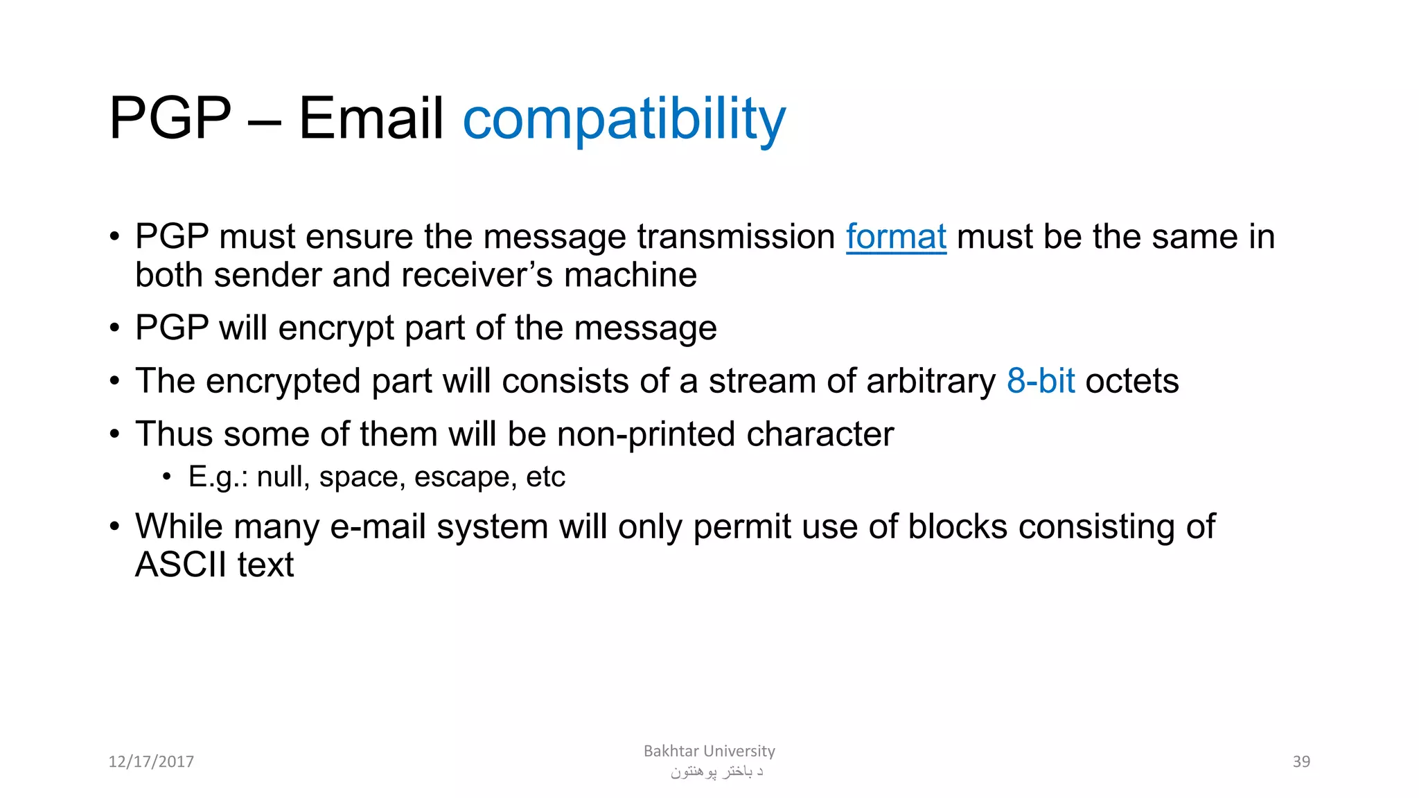 PGP – Email compatibility
• PGP must ensure the message transmission format must be the same in
both sender and receiver’s machine
• PGP will encrypt part of the message
• The encrypted part will consists of a stream of arbitrary 8-bit octets
• Thus some of them will be non-printed character
• E.g.: null, space, escape, etc
• While many e-mail system will only permit use of blocks consisting of
ASCII text
3912/17/2017
Bakhtar University
‫پوهنتون‬ ‫باختر‬ ‫د‬
 