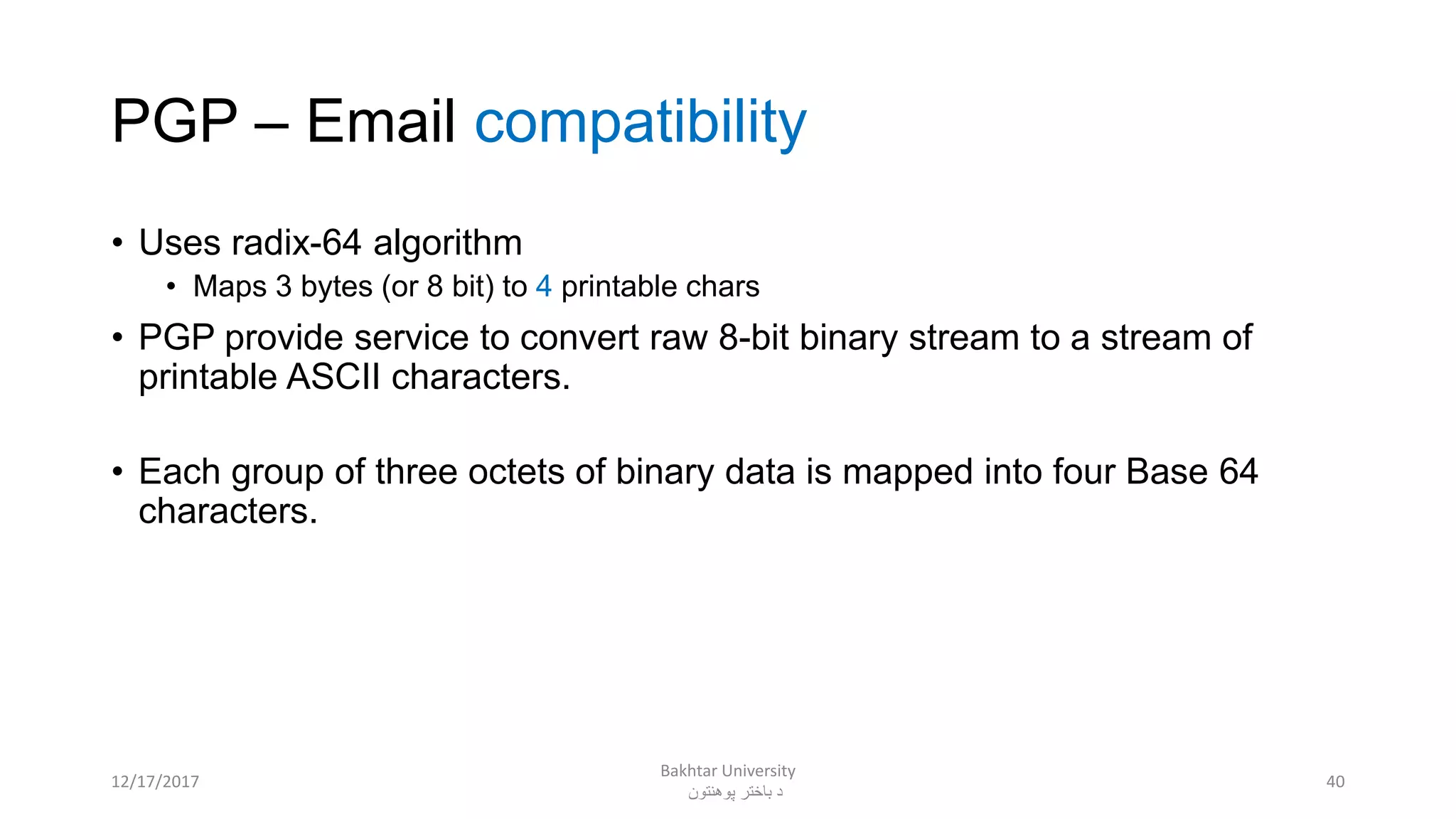 PGP – Email compatibility
• Uses radix-64 algorithm
• Maps 3 bytes (or 8 bit) to 4 printable chars
• PGP provide service to convert raw 8-bit binary stream to a stream of
printable ASCII characters.
• Each group of three octets of binary data is mapped into four Base 64
characters.
4012/17/2017
Bakhtar University
‫پوهنتون‬ ‫باختر‬ ‫د‬
 