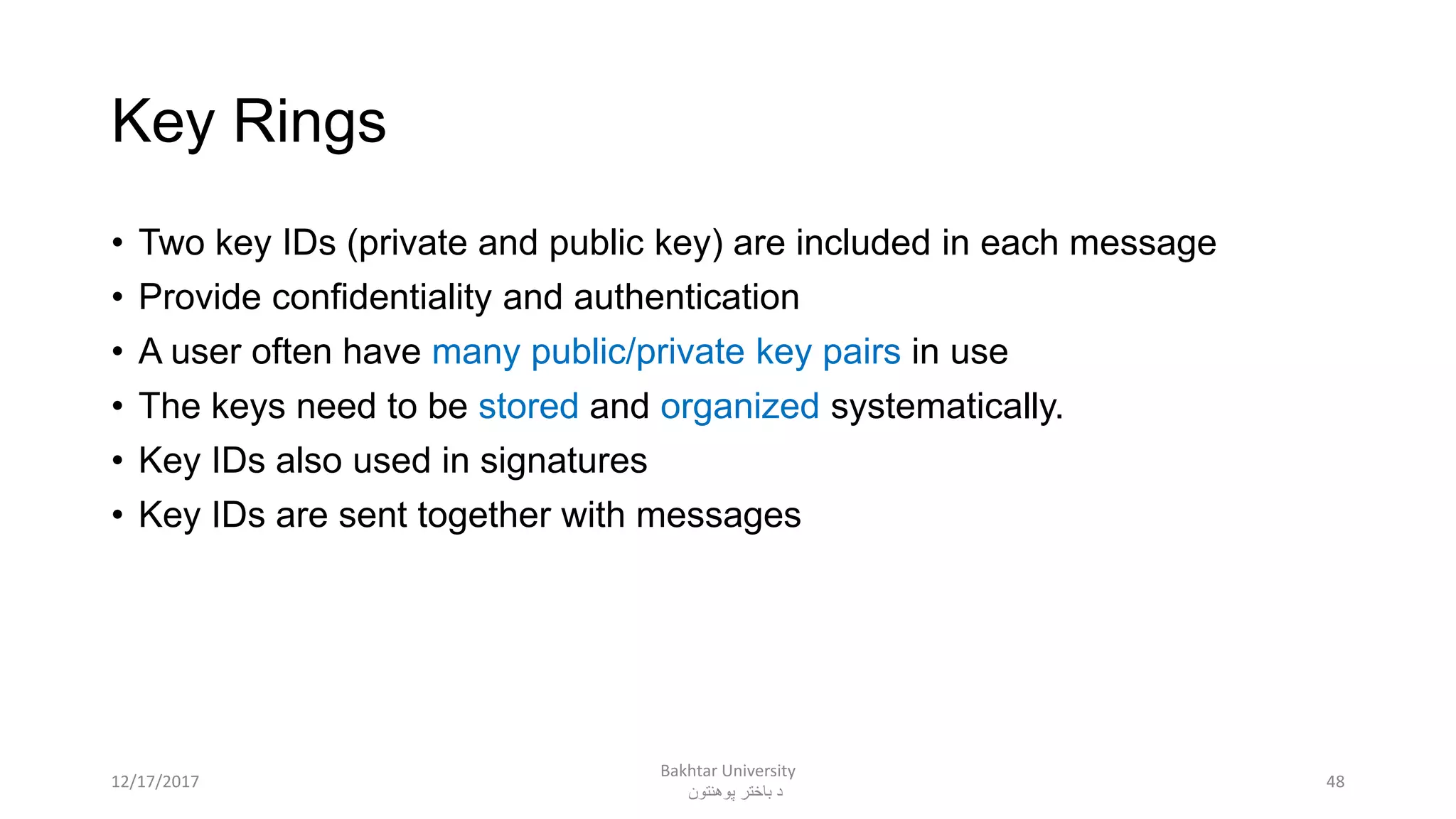 Key Rings
• Two key IDs (private and public key) are included in each message
• Provide confidentiality and authentication
• A user often have many public/private key pairs in use
• The keys need to be stored and organized systematically.
• Key IDs also used in signatures
• Key IDs are sent together with messages
4812/17/2017
Bakhtar University
‫پوهنتون‬ ‫باختر‬ ‫د‬
 