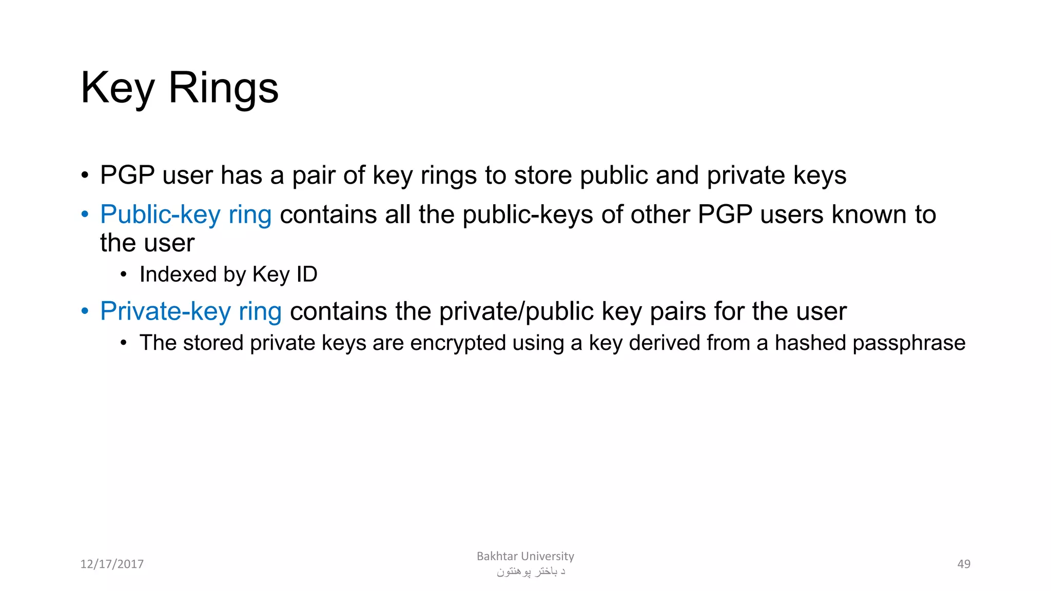 Key Rings
• PGP user has a pair of key rings to store public and private keys
• Public-key ring contains all the public-keys of other PGP users known to
the user
• Indexed by Key ID
• Private-key ring contains the private/public key pairs for the user
• The stored private keys are encrypted using a key derived from a hashed passphrase
4912/17/2017
Bakhtar University
‫پوهنتون‬ ‫باختر‬ ‫د‬
 