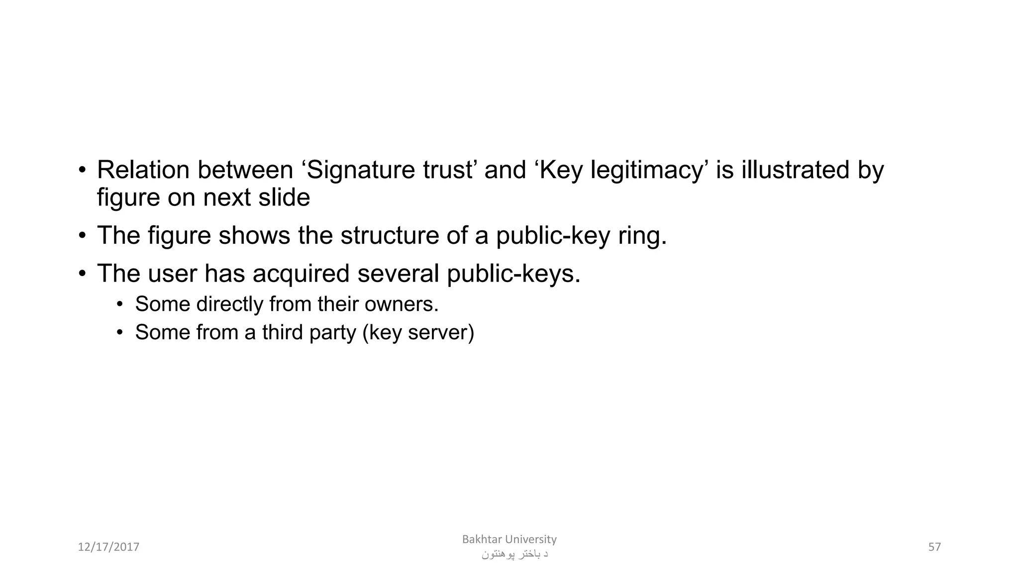 • Relation between ‘Signature trust’ and ‘Key legitimacy’ is illustrated by
figure on next slide
• The figure shows the structure of a public-key ring.
• The user has acquired several public-keys.
• Some directly from their owners.
• Some from a third party (key server)
5712/17/2017
Bakhtar University
‫پوهنتون‬ ‫باختر‬ ‫د‬
 