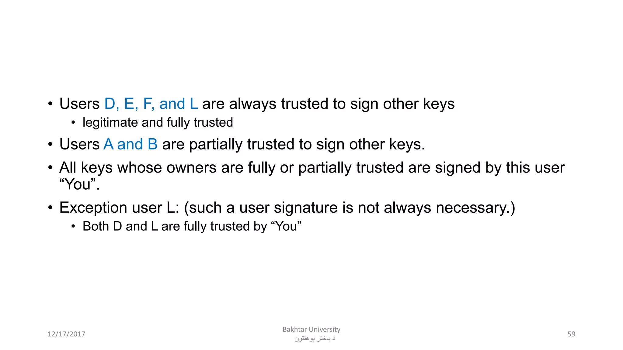 • Users D, E, F, and L are always trusted to sign other keys
• legitimate and fully trusted
• Users A and B are partially trusted to sign other keys.
• All keys whose owners are fully or partially trusted are signed by this user
“You”.
• Exception user L: (such a user signature is not always necessary.)
• Both D and L are fully trusted by “You”
5912/17/2017
Bakhtar University
‫پوهنتون‬ ‫باختر‬ ‫د‬
 