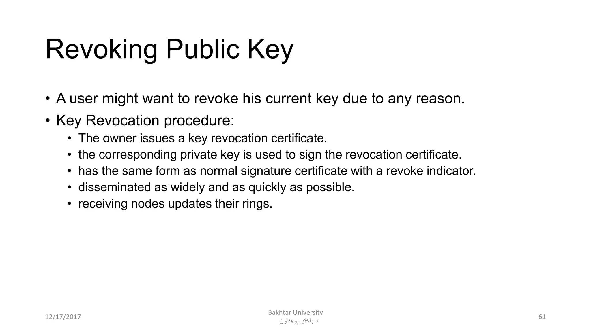 Revoking Public Key
• A user might want to revoke his current key due to any reason.
• Key Revocation procedure:
• The owner issues a key revocation certificate.
• the corresponding private key is used to sign the revocation certificate.
• has the same form as normal signature certificate with a revoke indicator.
• disseminated as widely and as quickly as possible.
• receiving nodes updates their rings.
6112/17/2017
Bakhtar University
‫پوهنتون‬ ‫باختر‬ ‫د‬
 