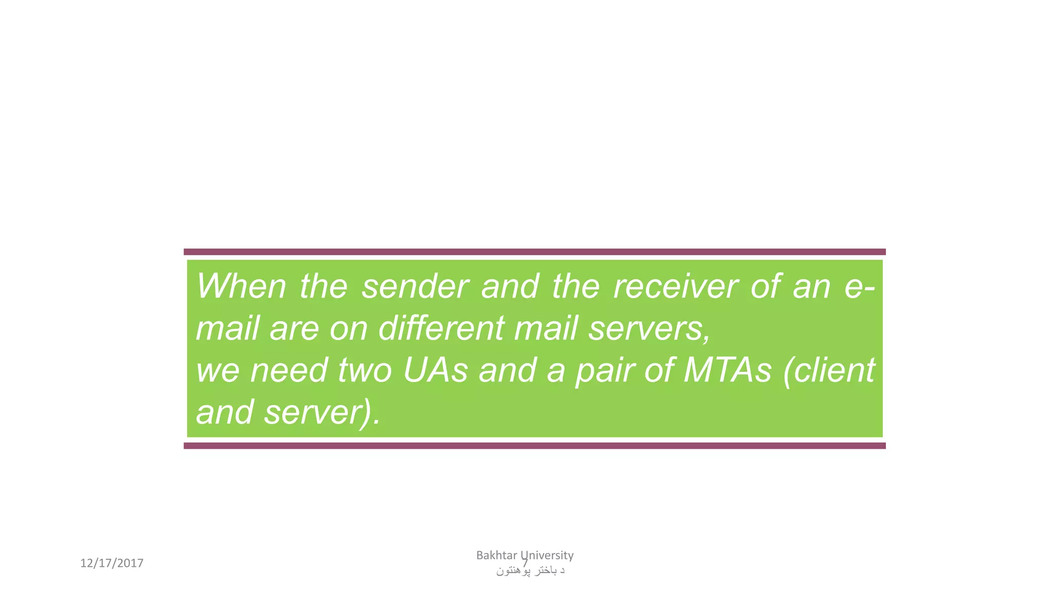 7
When the sender and the receiver of an e-
mail are on different mail servers,
we need two UAs and a pair of MTAs (client
and server).
12/17/2017
Bakhtar University
‫پوهنتون‬ ‫باختر‬ ‫د‬
 