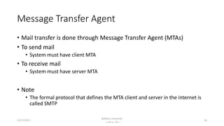 Message Transfer Agent
• Mail transfer is done through Message Transfer Agent (MTAs)
• To send mail
• System must have client MTA
• To receive mail
• System must have server MTA
• Note
• The formal protocol that defines the MTA client and server in the internet is
called SMTP
12/17/2017
Bakhtar University
‫پوهنتون‬ ‫باختر‬ ‫د‬
16
 