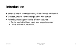 Introduction
• Email is one of the most widely used service on internet
• Mail servers are favorite target after web server
• Normally message contents are not secured
• Can be read/edit while on transit from sender to receiver
• Can be read/edit at destination
212/17/2017
Bakhtar University
‫پوهنتون‬ ‫باختر‬ ‫د‬
 