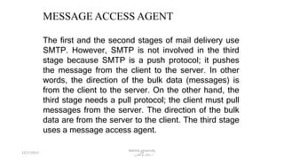 24
MESSAGE ACCESS AGENT
The first and the second stages of mail delivery use
SMTP. However, SMTP is not involved in the third
stage because SMTP is a push protocol; it pushes
the message from the client to the server. In other
words, the direction of the bulk data (messages) is
from the client to the server. On the other hand, the
third stage needs a pull protocol; the client must pull
messages from the server. The direction of the bulk
data are from the server to the client. The third stage
uses a message access agent.
12/17/2017
Bakhtar University
‫پوهنتون‬ ‫باختر‬ ‫د‬
 