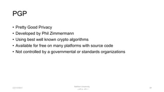 PGP
• Pretty Good Privacy
• Developed by Phil Zimmermann
• Using best well known crypto algorithms
• Available for free on many platforms with source code
• Not controlled by a governmental or standards organizations
2912/17/2017
Bakhtar University
‫پوهنتون‬ ‫باختر‬ ‫د‬
 