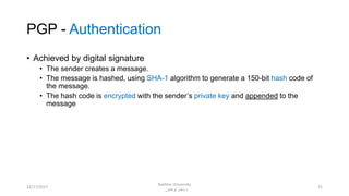 PGP - Authentication
• Achieved by digital signature
• The sender creates a message.
• The message is hashed, using SHA-1 algorithm to generate a 150-bit hash code of
the message.
• The hash code is encrypted with the sender’s private key and appended to the
message
3112/17/2017
Bakhtar University
‫پوهنتون‬ ‫باختر‬ ‫د‬
 