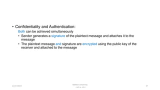 • Confidentiality and Authentication:
Both can be achieved simultaneously
• Sender generates a signature of the plaintext message and attaches it to the
message
• The plaintext message and signature are encrypted using the public key of the
receiver and attached to the message
3712/17/2017
Bakhtar University
‫پوهنتون‬ ‫باختر‬ ‫د‬
 