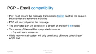 PGP – Email compatibility
• PGP must ensure the message transmission format must be the same in
both sender and receiver’s machine
• PGP will encrypt part of the message
• The encrypted part will consists of a stream of arbitrary 8-bit octets
• Thus some of them will be non-printed character
• E.g.: null, space, escape, etc
• While many e-mail system will only permit use of blocks consisting of
ASCII text
3912/17/2017
Bakhtar University
‫پوهنتون‬ ‫باختر‬ ‫د‬
 