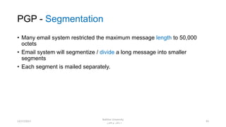 PGP - Segmentation
• Many email system restricted the maximum message length to 50,000
octets
• Email system will segmentize / divide a long message into smaller
segments
• Each segment is mailed separately.
4312/17/2017
Bakhtar University
‫پوهنتون‬ ‫باختر‬ ‫د‬
 