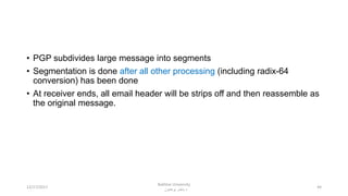 • PGP subdivides large message into segments
• Segmentation is done after all other processing (including radix-64
conversion) has been done
• At receiver ends, all email header will be strips off and then reassemble as
the original message.
4412/17/2017
Bakhtar University
‫پوهنتون‬ ‫باختر‬ ‫د‬
 