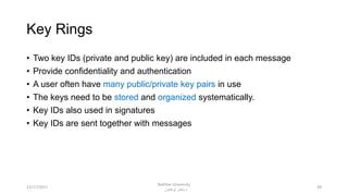 Key Rings
• Two key IDs (private and public key) are included in each message
• Provide confidentiality and authentication
• A user often have many public/private key pairs in use
• The keys need to be stored and organized systematically.
• Key IDs also used in signatures
• Key IDs are sent together with messages
4812/17/2017
Bakhtar University
‫پوهنتون‬ ‫باختر‬ ‫د‬
 