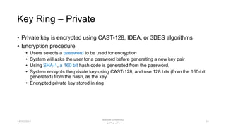 Key Ring – Private
• Private key is encrypted using CAST-128, IDEA, or 3DES algorithms
• Encryption procedure
• Users selects a password to be used for encryption
• System will asks the user for a password before generating a new key pair
• Using SHA-1, a 160 bit hash code is generated from the password.
• System encrypts the private key using CAST-128, and use 128 bits (from the 160-bit
generated) from the hash, as the key.
• Encrypted private key stored in ring
5212/17/2017
Bakhtar University
‫پوهنتون‬ ‫باختر‬ ‫د‬
 