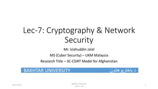 Lec-7: Cryptography & Network
Security
Mr. Islahuddin Jalal
MS (Cyber Security) – UKM Malaysia
Research Title – 3C-CSIRT Model for Afghanistan
BAKHTAR UNIVERSITY ‫باخترپوهنتون‬ ‫د‬
Bakhtar University
‫پوهنتون‬ ‫باختر‬ ‫د‬
112/17/2017
 
