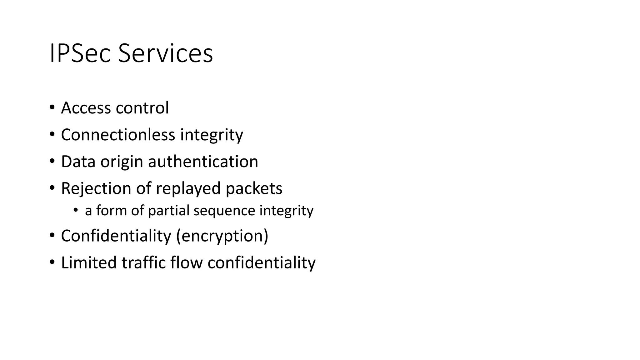 IPSec Services
• Access control
• Connectionless integrity
• Data origin authentication
• Rejection of replayed packets
• a form of partial sequence integrity
• Confidentiality (encryption)
• Limited traffic flow confidentiality
 