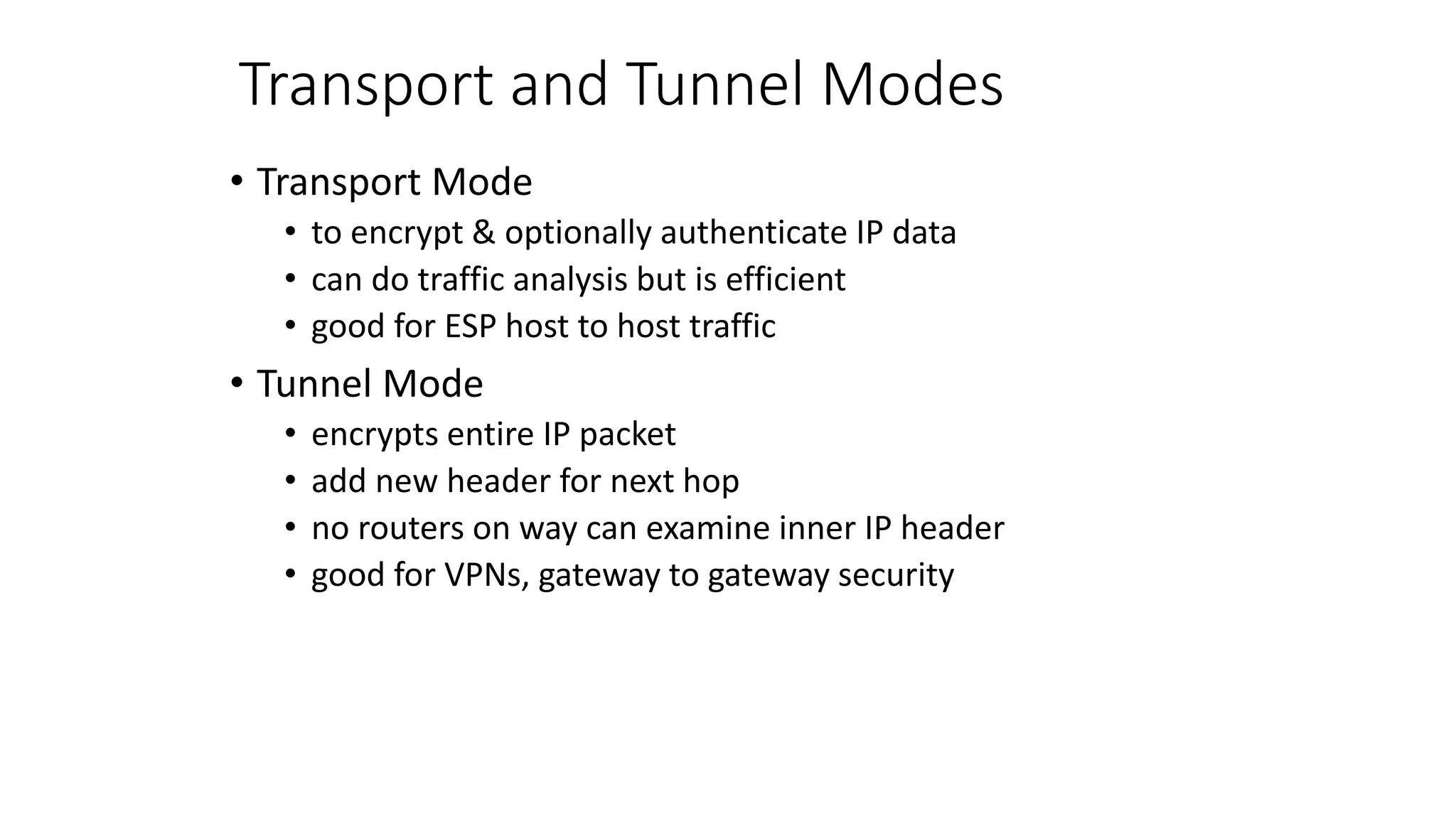Transport and Tunnel Modes
• Transport Mode
• to encrypt & optionally authenticate IP data
• can do traffic analysis but is efficient
• good for ESP host to host traffic
• Tunnel Mode
• encrypts entire IP packet
• add new header for next hop
• no routers on way can examine inner IP header
• good for VPNs, gateway to gateway security
 