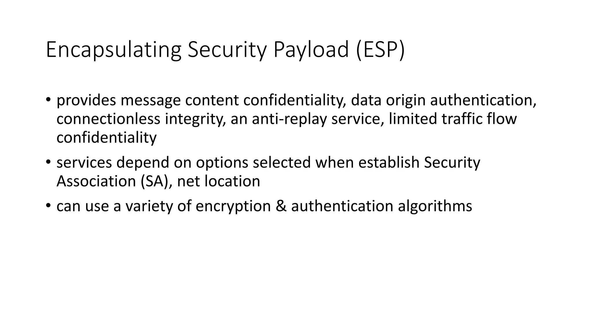 Encapsulating Security Payload (ESP)
• provides message content confidentiality, data origin authentication,
connectionless integrity, an anti-replay service, limited traffic flow
confidentiality
• services depend on options selected when establish Security
Association (SA), net location
• can use a variety of encryption & authentication algorithms
 