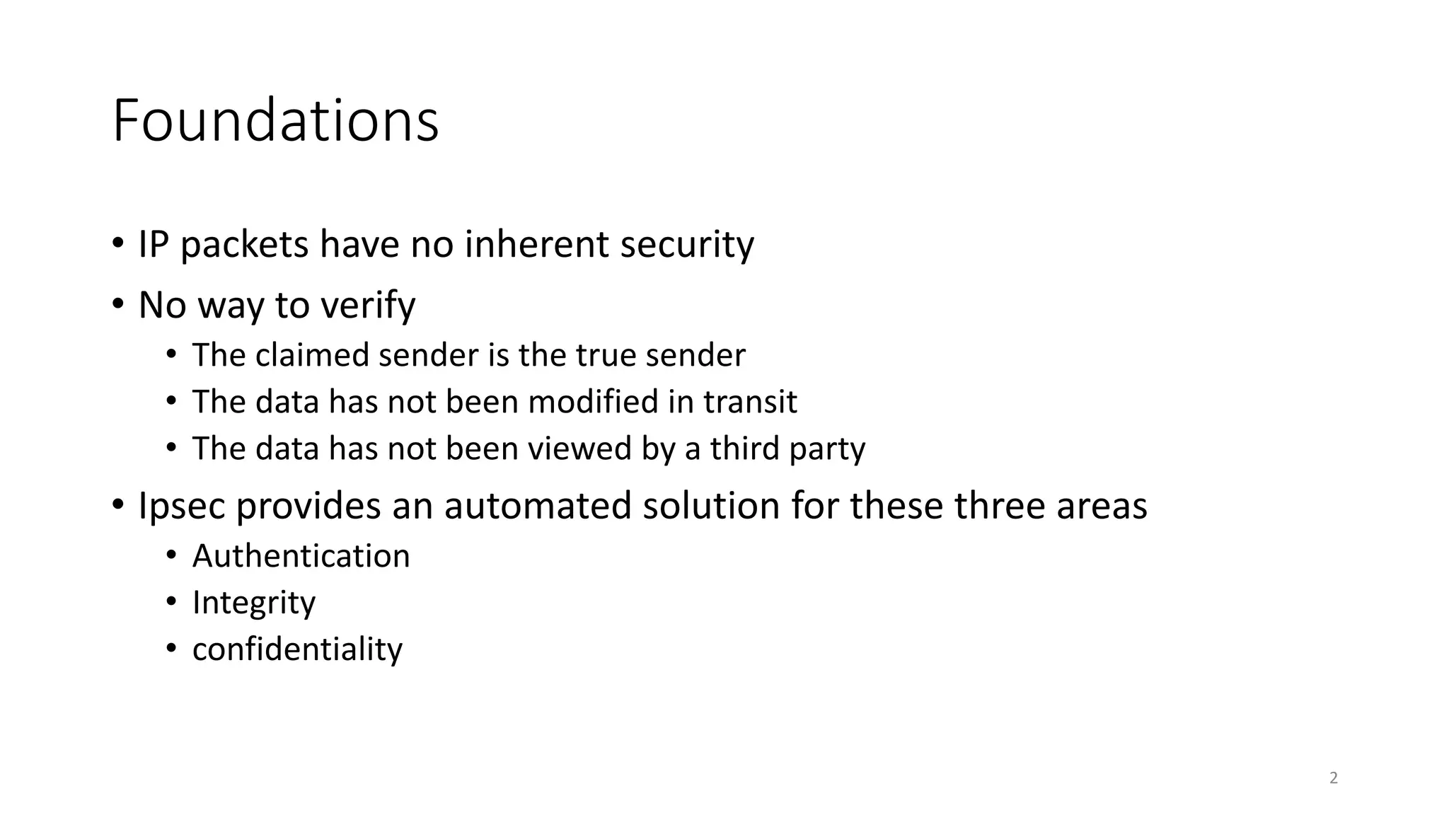 Foundations
• IP packets have no inherent security
• No way to verify
• The claimed sender is the true sender
• The data has not been modified in transit
• The data has not been viewed by a third party
• Ipsec provides an automated solution for these three areas
• Authentication
• Integrity
• confidentiality
2
 