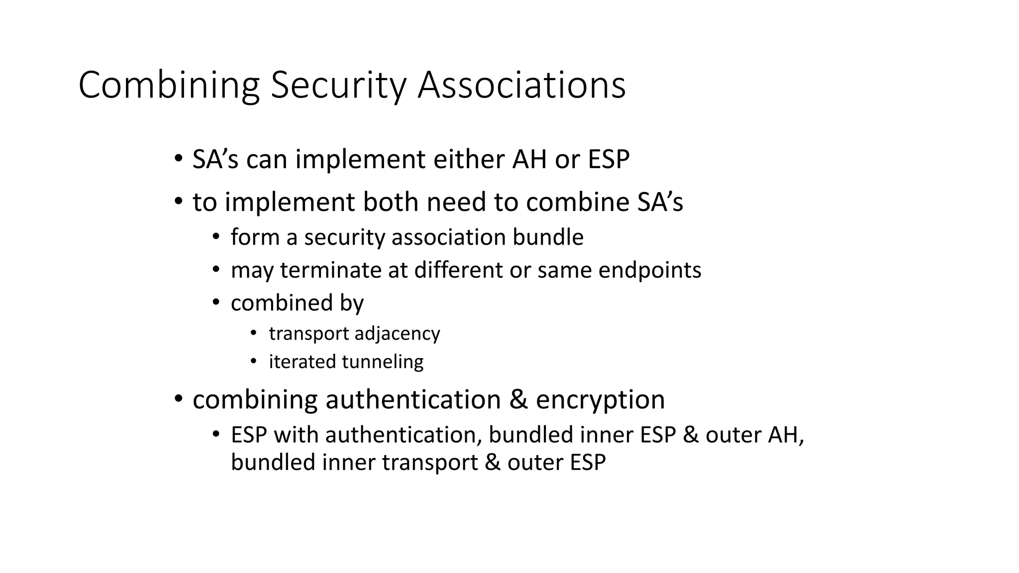 Combining Security Associations
• SA’s can implement either AH or ESP
• to implement both need to combine SA’s
• form a security association bundle
• may terminate at different or same endpoints
• combined by
• transport adjacency
• iterated tunneling
• combining authentication & encryption
• ESP with authentication, bundled inner ESP & outer AH,
bundled inner transport & outer ESP
 