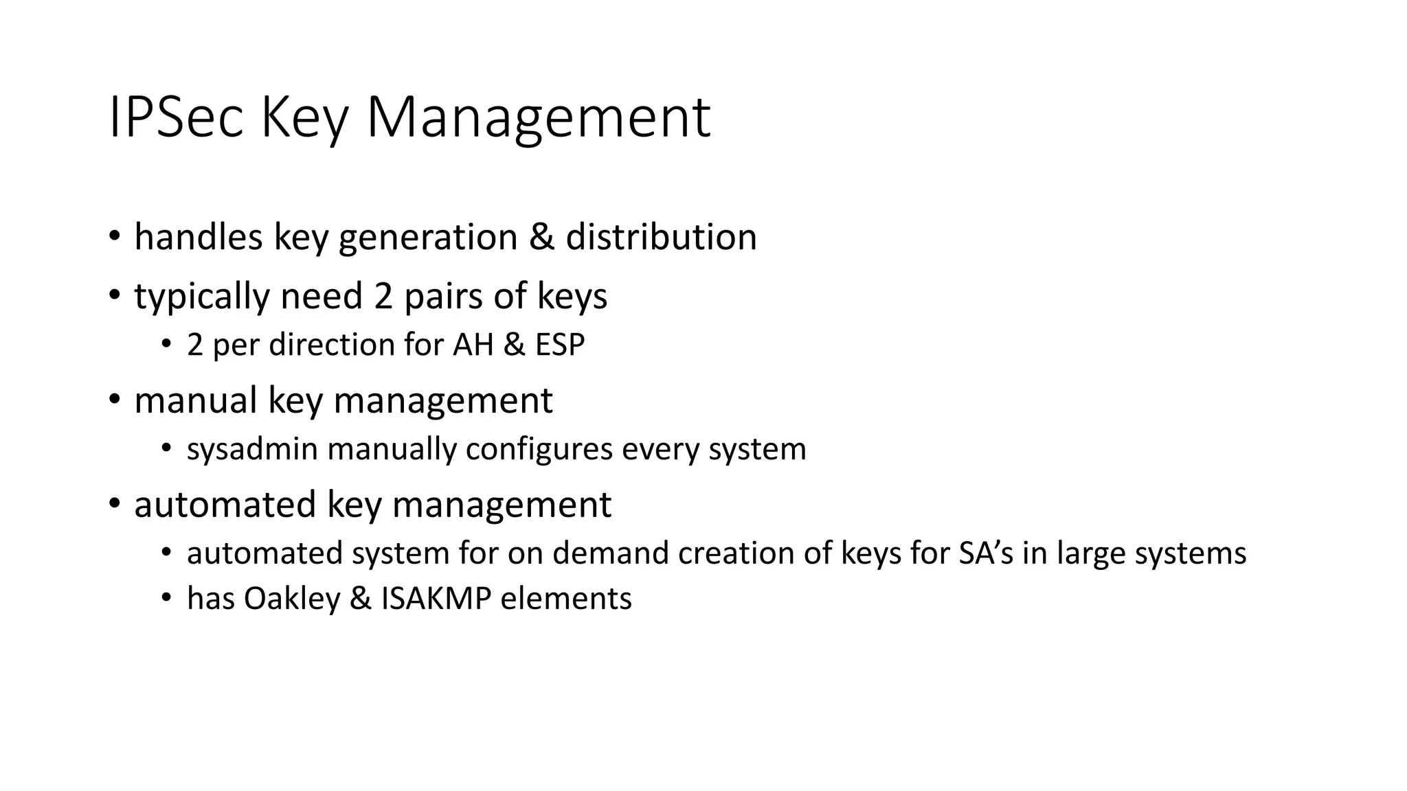 IPSec Key Management
• handles key generation & distribution
• typically need 2 pairs of keys
• 2 per direction for AH & ESP
• manual key management
• sysadmin manually configures every system
• automated key management
• automated system for on demand creation of keys for SA’s in large systems
• has Oakley & ISAKMP elements
 