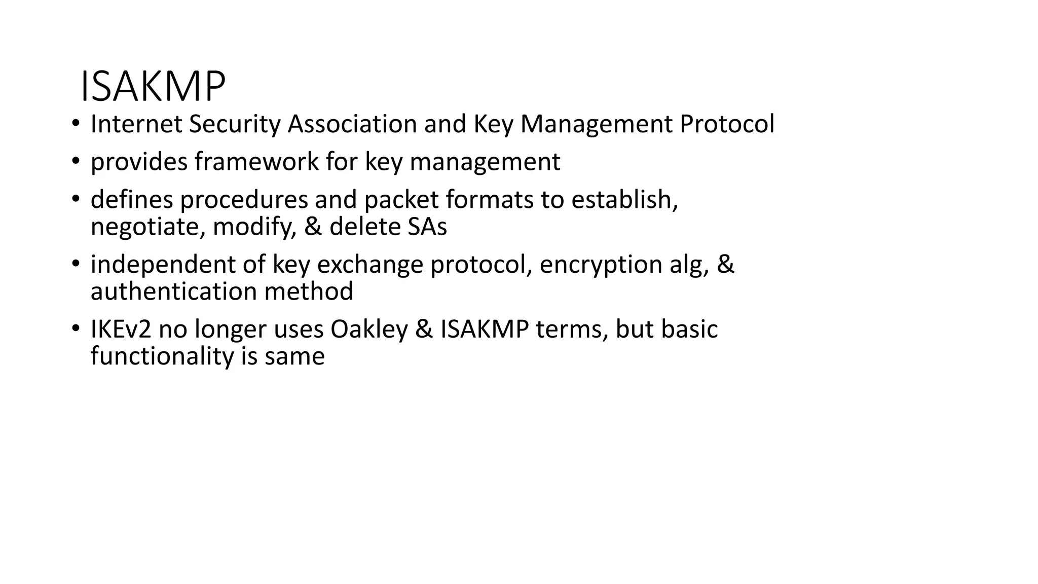 ISAKMP
• Internet Security Association and Key Management Protocol
• provides framework for key management
• defines procedures and packet formats to establish,
negotiate, modify, & delete SAs
• independent of key exchange protocol, encryption alg, &
authentication method
• IKEv2 no longer uses Oakley & ISAKMP terms, but basic
functionality is same
 
