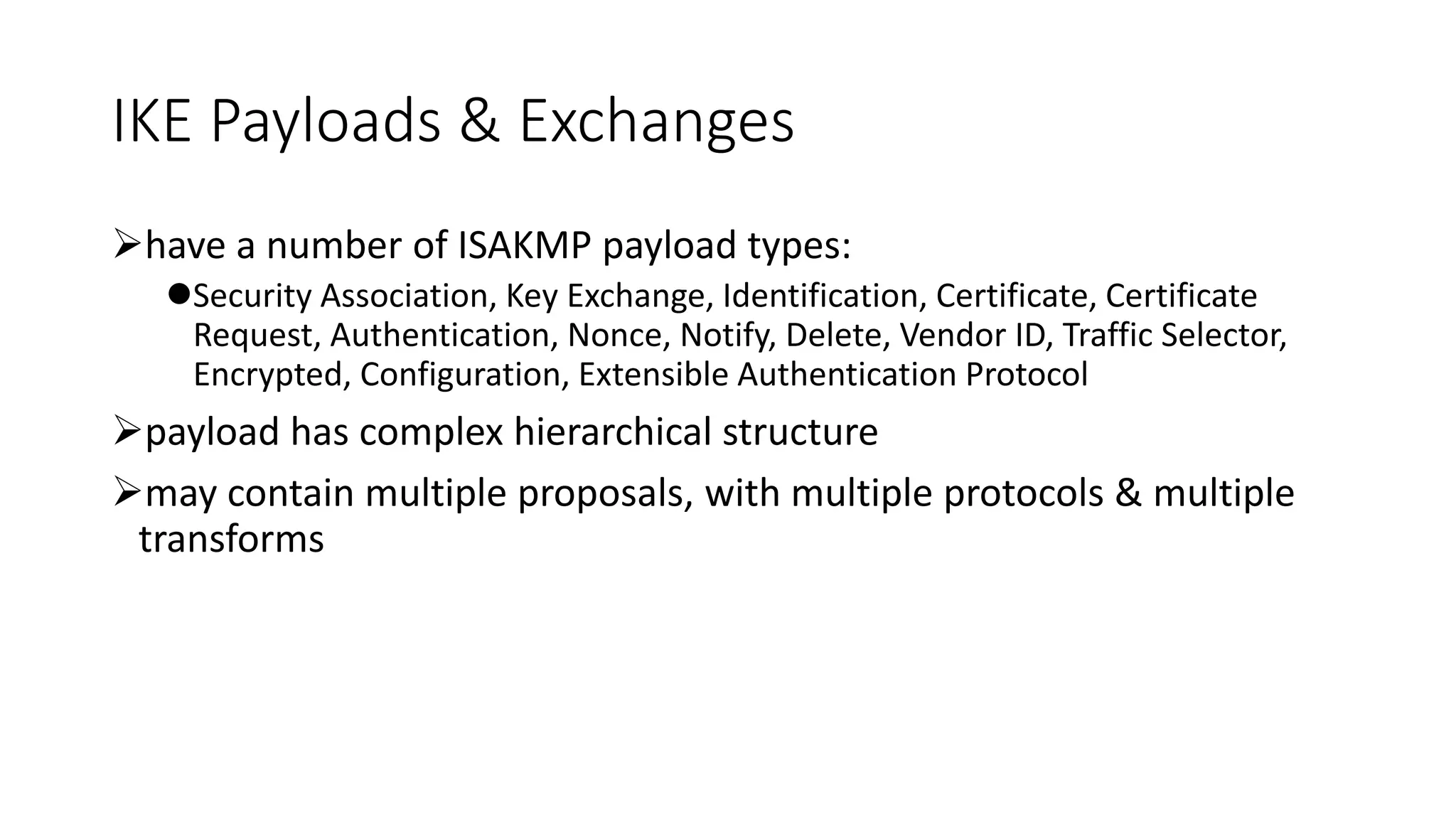 IKE Payloads & Exchanges
have a number of ISAKMP payload types:
Security Association, Key Exchange, Identification, Certificate, Certificate
Request, Authentication, Nonce, Notify, Delete, Vendor ID, Traffic Selector,
Encrypted, Configuration, Extensible Authentication Protocol
payload has complex hierarchical structure
may contain multiple proposals, with multiple protocols & multiple
transforms
 