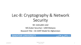 Lec-8: Cryptography & Network
Security
Mr. Islahuddin Jalal
MS (Cyber Security) – UKM Malaysia
Research Title – 3C-CSIRT Model for Afghanistan
BAKHTAR UNIVERSITY ‫باخترپوهنتون‬ ‫د‬
Bakhtar University
‫پوهنتون‬ ‫باختر‬ ‫د‬
112/24/2017
 