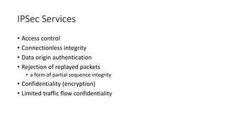 IPSec Services
• Access control
• Connectionless integrity
• Data origin authentication
• Rejection of replayed packets
• a form of partial sequence integrity
• Confidentiality (encryption)
• Limited traffic flow confidentiality
 