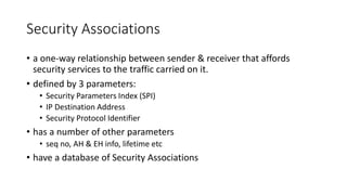 Security Associations
• a one-way relationship between sender & receiver that affords
security services to the traffic carried on it.
• defined by 3 parameters:
• Security Parameters Index (SPI)
• IP Destination Address
• Security Protocol Identifier
• has a number of other parameters
• seq no, AH & EH info, lifetime etc
• have a database of Security Associations
 