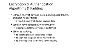 Encryption & Authentication
Algorithms & Padding
• ESP can encrypt payload data, padding, pad length,
and next header fields
• if needed have IV at start of payload data
• ESP can have optional ICV for integrity
• is computed after encryption is performed
• ESP uses padding
• to expand plaintext to required length
• to align pad length and next header fields
• to provide partial traffic flow confidentiality
 