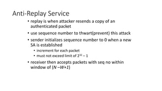 Anti-Replay Service
• replay is when attacker resends a copy of an
authenticated packet
• use sequence number to thwart(prevent) this attack
• sender initializes sequence number to 0 when a new
SA is established
• increment for each packet
• must not exceed limit of 232 – 1
• receiver then accepts packets with seq no within
window of (N –W+1)
 