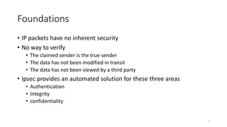 Foundations
• IP packets have no inherent security
• No way to verify
• The claimed sender is the true sender
• The data has not been modified in transit
• The data has not been viewed by a third party
• Ipsec provides an automated solution for these three areas
• Authentication
• Integrity
• confidentiality
2
 