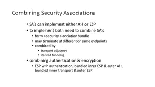 Combining Security Associations
• SA’s can implement either AH or ESP
• to implement both need to combine SA’s
• form a security association bundle
• may terminate at different or same endpoints
• combined by
• transport adjacency
• iterated tunneling
• combining authentication & encryption
• ESP with authentication, bundled inner ESP & outer AH,
bundled inner transport & outer ESP
 
