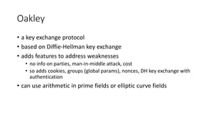 Oakley
• a key exchange protocol
• based on Diffie-Hellman key exchange
• adds features to address weaknesses
• no info on parties, man-in-middle attack, cost
• so adds cookies, groups (global params), nonces, DH key exchange with
authentication
• can use arithmetic in prime fields or elliptic curve fields
 
