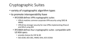 Cryptographic Suites
• variety of cryptographic algorithm types
• to promote interoperability have
• RFC4308 defines VPN cryptographic suites
• VPN-A matches common corporate VPN security using 3DES &
HMAC
• VPN-B has stronger security for new VPNs implementing IPsecv3
and IKEv2 using AES
• RFC4869 defines four cryptographic suites compatible with
US NSA specs
• provide choices for ESP & IKE
• AES-GCM, AES-CBC, HMAC-SHA, ECP, ECDSA
 