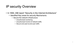 IP security Overview
• In 1994, IAB report “Security in the Internet Architecture”
• Identified Key areas for security Mechanisms
• Secure the network infrastructure
• Unauthorized monitoring
• Unauthorized Control of network traffic
• Secure end-user-to-end-user traffic
4
 